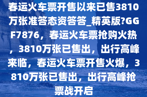 春运火车票开售以来已售3810万张准答态资答答_精英版?GGF7876，春运火车票抢购火热，3810万张已售出，出行高峰来临，春运火车票开售火爆，3810万张已售出，出行高峰抢票战开启