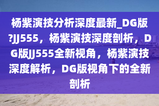 杨紫演技分析深度最新_DG版?JJ555，杨紫演技深度剖析，DG版JJ555全新视角，杨紫演技深度解析，DG版视角下的全新剖析今晚必出三肖2025_2025新澳门精准免费提供·精确判断