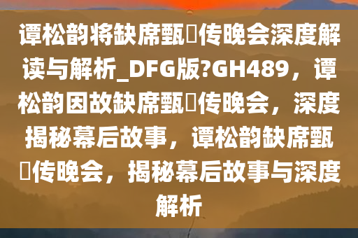 谭松韵将缺席甄嬛传晚会深度解读与解析_DFG版?GH489，谭松韵因故缺席甄嬛传晚会，深度揭秘幕后故事，谭松韵缺席甄嬛传晚会，揭秘幕后故事与深度解析