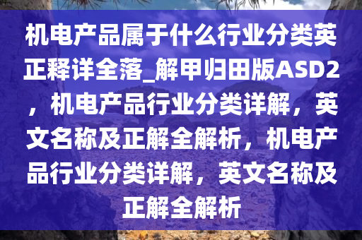 机电产品属于什么行业分类英正释详全落_解甲归田版ASD2，机电产品行业分类详解，英文名称及正解全解析，机电产品行业分类详解，英文名称及正解全解析