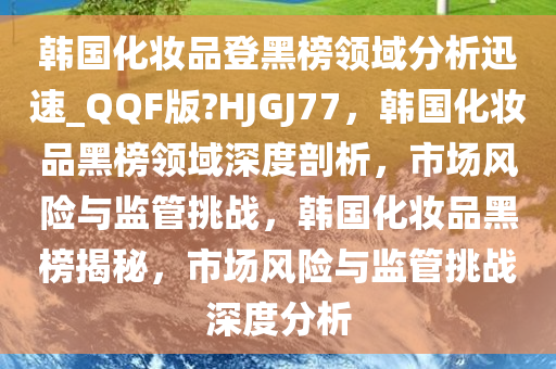 韩国化妆品登黑榜领域分析迅速_QQF版?HJGJ77，韩国化妆品黑榜领域深度剖析，市场风险与监管挑战，韩国化妆品黑榜揭秘，市场风险与监管挑战深度分析