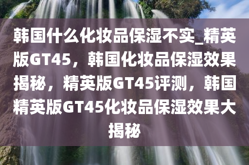 韩国什么化妆品保湿不实_精英版GT45，韩国化妆品保湿效果揭秘，精英版GT45评测，韩国精英版GT45化妆品保湿效果大揭秘