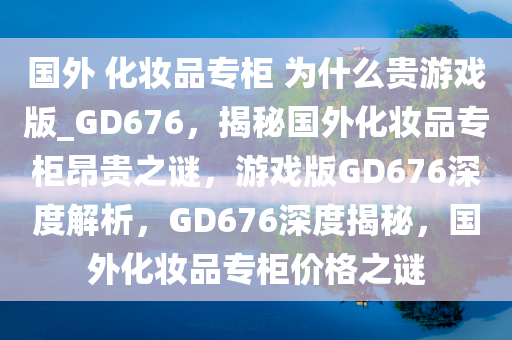 国外 化妆品专柜 为什么贵游戏版_GD676，揭秘国外化妆品专柜昂贵之谜，游戏版GD676深度解析，GD676深度揭秘，国外化妆品专柜价格之谜