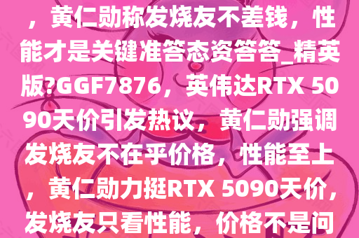 英伟达 RTX 5090 高价引争议，黄仁勋称发烧友不差钱，性能才是关键准答态资答答_精英版?GGF7876，英伟达RTX 5090天价引发热议，黄仁勋强调发烧友不在乎价格，性能至上，黄仁勋力挺RTX 5090天价，发烧友只看性能，价格不是问题