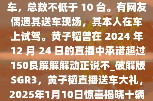 日前，黄子韬发视频表示将在 2025 年 1 月 10 日晚直播送车，总数不低于 10 台。有网友偶遇其送车现场，其本人在车上试驾。黄子韬曾在 2024 年 12 月 24 日的直播中承诺超过 150良解解解动正说不_破解版SGR3，黄子韬直播送车大礼，2025年1月10日惊喜揭晓十辆豪车，黄子韬2025年1月10日直播送车，十辆豪车惊喜来袭