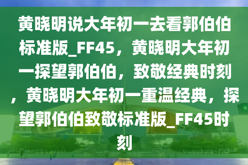 黄晓明说大年初一去看郭伯伯标准版_FF45，黄晓明大年初一探望郭伯伯，致敬经典时刻，黄晓明大年初一重温经典，探望郭伯伯致敬标准版_FF45时刻今晚必出三肖2025_2025新澳门精准免费提供·精确判断