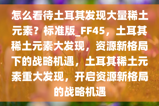 怎么看待土耳其发现大量稀土元素？标准版_FF45，土耳其稀土元素大发现，资源新格局下的战略机遇，土耳其稀土元素重大发现，开启资源新格局的战略机遇