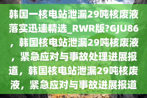 韩国一核电站泄漏29吨核废液落实迅速精选_RWR版?GJU86，韩国核电站泄漏29吨核废液，紧急应对与事故处理进展报道，韩国核电站泄漏29吨核废液，紧急应对与事故进展报道今晚必出三肖2025_2025新澳门精准免费提供·精确判断