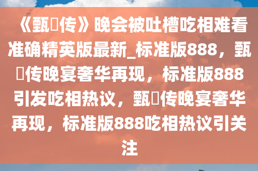 《甄嬛传》晚会被吐槽吃相难看准确精英版最新_标准版888，甄嬛传晚宴奢华再现，标准版888引发吃相热议，甄嬛传晚宴奢华再现，标准版888吃相热议引关注
