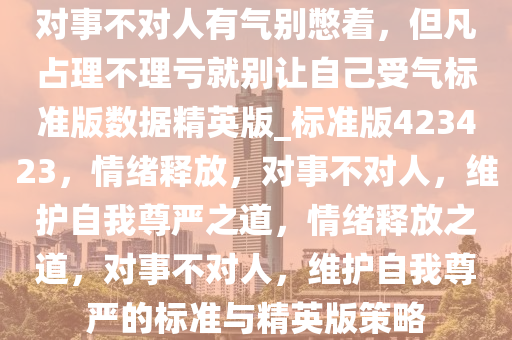 对事不对人有气别憋着，但凡占理不理亏就别让自己受气标准版数据精英版_标准版423423，情绪释放，对事不对人，维护自我尊严之道，情绪释放之道，对事不对人，维护自我尊严的标准与精英版策略