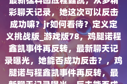 难道又双叒叕要反转了？鸡腿诺最新猛料回应程鑫凯，众多精彩聊天记录，她这次可以反击成功嘛？jr如何看待？定义定义挑战版_游戏版78，鸡腿诺程鑫凯事件再反转，最新聊天记录曝光，她能否成功反击？，鸡腿诺与程鑫凯事件再反转，最新聊天记录曝光，反击能否成功？