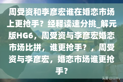 周受资和李彦宏谁在婚恋市场上更抢手？经释读速分挑_解元版HG6，周受资与李彦宏婚恋市场比拼，谁更抢手？，周受资与李彦宏，婚恋市场谁更抢手？