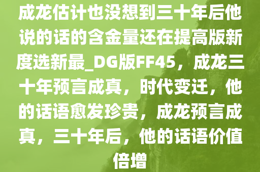 成龙估计也没想到三十年后他说的话的含金量还在提高版新度选新最_DG版FF45，成龙三十年预言成真，时代变迁，他的话语愈发珍贵，成龙预言成真，三十年后，他的话语价值倍增