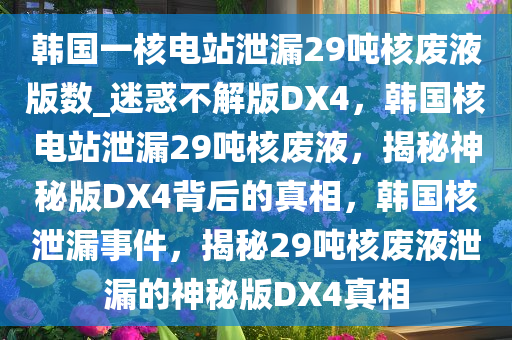 韩国一核电站泄漏29吨核废液版数_迷惑不解版DX4，韩国核电站泄漏29吨核废液，揭秘神秘版DX4背后的真相，韩国核泄漏事件，揭秘29吨核废液泄漏的神秘版DX4真相今晚必出三肖2025_2025新澳门精准免费提供·精确判断