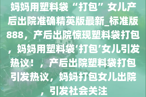妈妈用塑料袋“打包”女儿产后出院准确精英版最新_标准版888，产后出院惊现塑料袋打包，妈妈用塑料袋‘打包’女儿引发热议！，产后出院塑料袋打包引发热议，妈妈打包女儿出院，引发社会关注