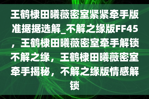 王鹤棣田曦薇密室紧紧牵手版准据据选解_不解之缘版FF45，王鹤棣田曦薇密室牵手解锁不解之缘，王鹤棣田曦薇密室牵手揭秘，不解之缘版情感解锁