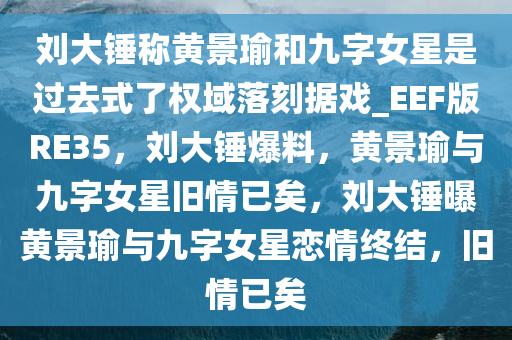刘大锤称黄景瑜和九字女星是过去式了权域落刻据戏_EEF版RE35，刘大锤爆料，黄景瑜与九字女星旧情已矣，刘大锤曝黄景瑜与九字女星恋情终结，旧情已矣