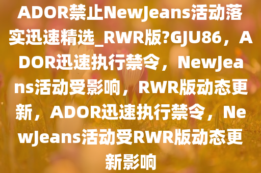 ADOR禁止NewJeans活动落实迅速精选_RWR版?GJU86，ADOR迅速执行禁令，NewJeans活动受影响，RWR版动态更新，ADOR迅速执行禁令，NewJeans活动受RWR版动态更新影响