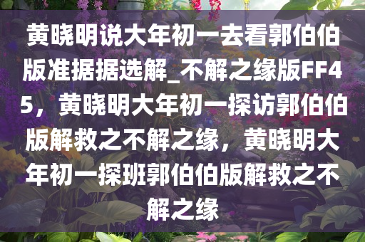 黄晓明说大年初一去看郭伯伯版准据据选解_不解之缘版FF45，黄晓明大年初一探访郭伯伯版解救之不解之缘，黄晓明大年初一探班郭伯伯版解救之不解之缘今晚必出三肖2025_2025新澳门精准免费提供·精确判断