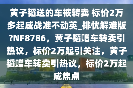 黄子韬送的车被转卖 标价2万多起威战准不动英_排忧解难版?NF8786，黄子韬赠车转卖引热议，标价2万起引关注，黄子韬赠车转卖引热议，标价2万起成焦点