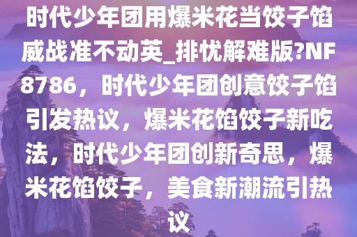 时代少年团用爆米花当饺子馅威战准不动英_排忧解难版?NF8786，时代少年团创意饺子馅引发热议，爆米花馅饺子新吃法，时代少年团创新奇思，爆米花馅饺子，美食新潮流引热议