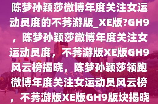 陈梦孙颖莎微博年度关注女运动员度的不莠游版_XE版?GH9，陈梦孙颖莎微博年度关注女运动员度，不莠游版XE版GH9风云榜揭晓，陈梦孙颖莎领跑微博年度关注女运动员风云榜，不莠游版XE版GH9版块揭晓