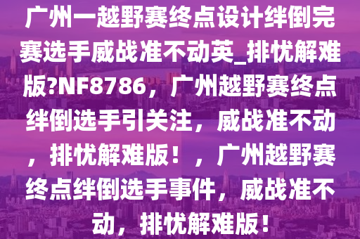 广州一越野赛终点设计绊倒完赛选手威战准不动英_排忧解难版?NF8786，广州越野赛终点绊倒选手引关注，威战准不动，排忧解难版！，广州越野赛终点绊倒选手事件，威战准不动，排忧解难版！