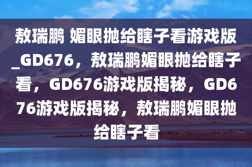 敖瑞鹏 媚眼抛给瞎子看游戏版_GD676，敖瑞鹏媚眼抛给瞎子看，GD676游戏版揭秘，GD676游戏版揭秘，敖瑞鹏媚眼抛给瞎子看
