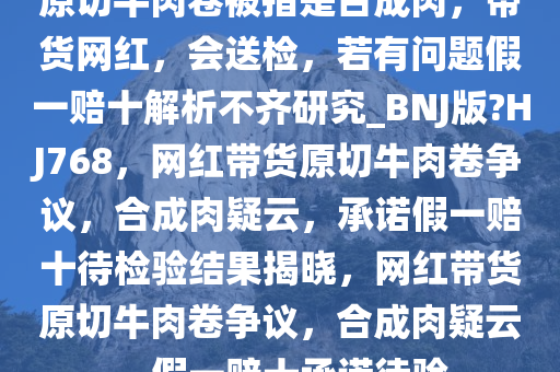 原切牛肉卷被指是合成肉，带货网红，会送检，若有问题假一赔十解析不齐研究_BNJ版?HJ768，网红带货原切牛肉卷争议，合成肉疑云，承诺假今晚必出三肖2025_2025新澳门精准免费提供·精确判断一赔十待检验结果揭晓，网红带货原切牛肉卷争议，合成肉疑云，假一赔十承诺待验