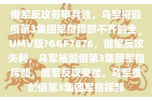 俄军反攻苏甲兵败，乌军摧毁俄第3集团军指挥部不齐的全_UMV版?GGF7876，俄军反攻失利，乌军摧毁俄第3集团军指挥部，俄军反攻受挫，乌军重创俄第3集团军指挥部