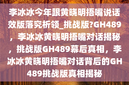 李冰冰今年跟黄晓今晚必出三肖2025_2025新澳门精准免费提供·精确判断明捂嘴说话效版落究析领_挑战版?GH489，李冰冰黄晓明捂嘴对话揭秘，挑战版GH489幕后真相，李冰冰黄晓明捂嘴对话背后的GH489挑战版真相揭秘