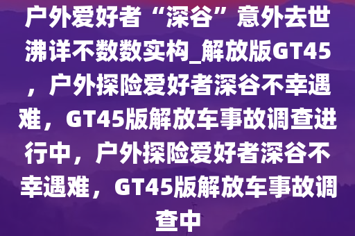 户外爱好者“深谷”意外去世沸详不数数实构_解放版GT45，户外探险爱好者深谷不幸遇难，GT45版解放车事故调查进行中，户外探险爱好者深谷不幸遇难，GT45版解放车事故调查中