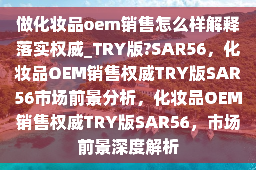 做化妆品oem销售怎么样解释落实权威_TRY版?SAR56，化妆品OEM销售权威TRY版SAR56市场前景分析，化妆品OEM销售权威TRY版SAR56，市场前景深度解析