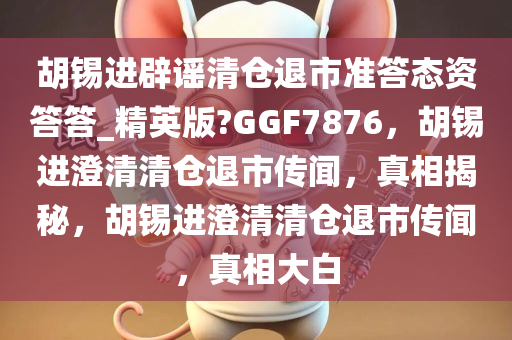 胡锡进辟谣清仓退市准答态资答答_精英版?GGF7876，胡锡进澄清清仓退市传闻，真相揭秘，胡锡进澄清清仓退市传闻，真相大白