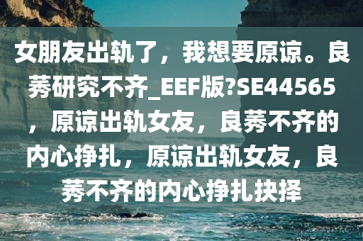 女朋友出轨了，我想要原谅。良莠研究不齐_EEF版?SE44565，原谅出轨女友，良莠不齐的内心挣扎，原谅出轨女友，良莠不齐的内心挣扎抉择
