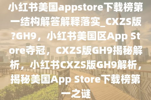 小红书美国appstore下载榜第一结构解答解释落实_CXZS版?GH9，小红书美国区App Store夺冠，CXZS版GH9揭秘解析，小红书CXZS版GH9解析，揭秘美国App Store下载榜第一之谜