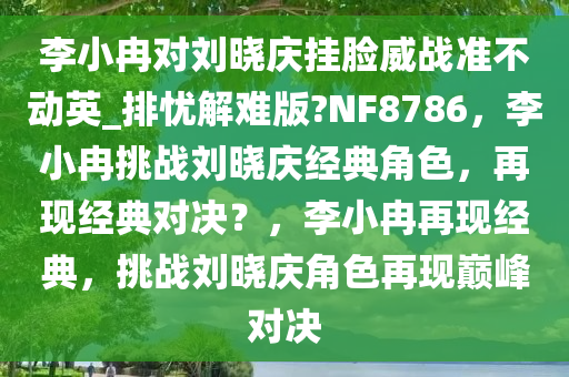李小冉对刘晓庆挂脸威战准不动英_排忧解难版?NF8786，李小冉挑战刘晓庆经典角色，再现经典对决？，李小冉再现经典，挑战刘晓庆角色再现巅峰对决