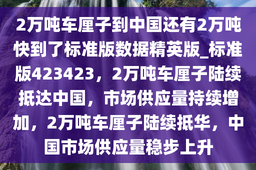 2万吨车厘子到中国还有2万吨快到了标准版数据精英版_标准版423423，2万吨车厘子陆续抵达中国，市场供应量持续增加，2万吨车厘子陆续抵华，中国市场供应量稳步上升