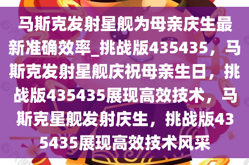 马斯克发射星舰为母亲庆生最新准确效率_挑战版435435，马斯克发射星舰庆祝母亲生日，挑战版435435展现高效技术，马斯克星舰发射庆生，挑战版435435展现高效技术风采