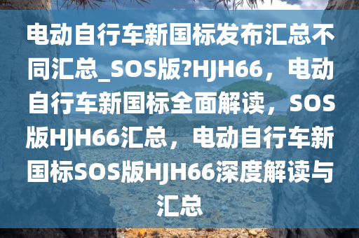 电动自行车新国标发布汇总不同汇总_SOS版?HJH66，电动自行车新国标全面解读，SOS版HJH66汇总，电动自行车新国标SOS版HJH66深度解读与汇总