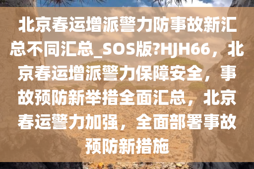 北京春运增派警力防事故新汇总不同汇总_SOS版?HJH66，北京春运增派警力保障安全，事故预防新举措全面汇总，北京春运警力加强，全面部署事故预防新措施