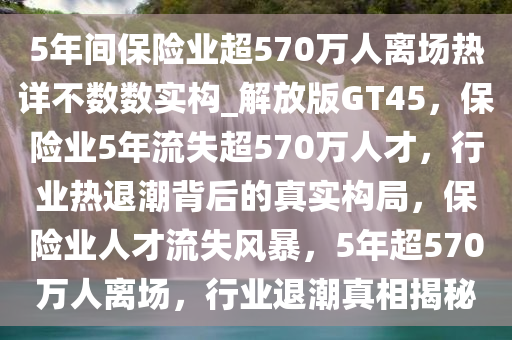 5年间保险业超570万人离场热详不数数实构_解放版GT45，保险业5年流失超570万人才，行业热退潮背后的真实构局，保险业人才流失风暴，5年超570万人离场，行业退潮真相揭秘