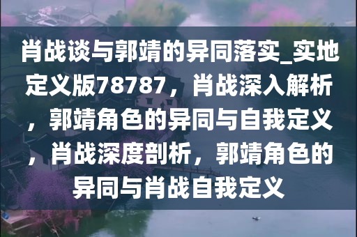 肖战谈与郭靖的异同落实_实地定义版78787，肖战深入解析，郭靖角色的异同与自我定义，肖战深度剖析，郭靖角色的异同与肖战自我定义