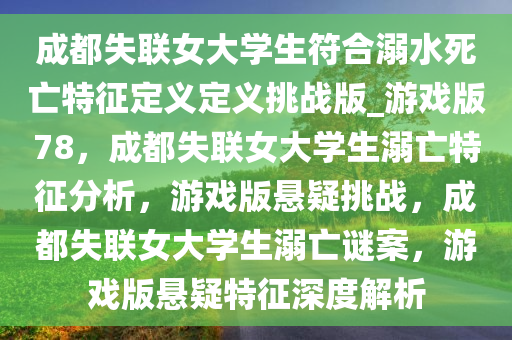 成都失联女大学生符合溺水死亡特征定义定义挑战版_游戏版78，成都失联女大学生溺亡特征分析，游戏版悬疑挑战，成都失联女大学生溺亡谜案，游戏版悬疑特征深度解析