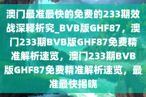 澳门最准最快的免费的233期效战深释析究_BVB版GHF87，澳门233期BVB版GHF87免费精准解析速览，澳门233期BVB版GHF87免费精准解析速览，最准最快揭晓