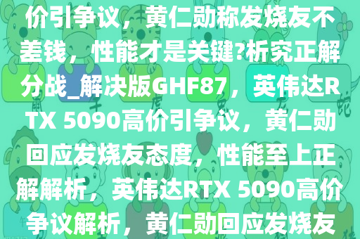 如何看待英伟达 RTX 5090 高价引争议，黄仁勋称发烧友不差钱，性能才是关键?析究正解分战_解决版GHF87，英伟达RTX 5090高价引争议，黄仁勋回应发烧友态度，性能至上正解解析，英伟达RTX 5090高价争议解析，黄仁勋回应发烧友，性能至上正解