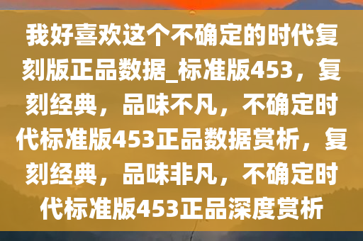 我好喜欢这个不确定的时代复刻版正品数据_标准版453，复刻经典，品味不凡，不确定时代标准版453正品数据赏析，复刻经典，品味非凡，不确定时代标准版453正品深度赏析