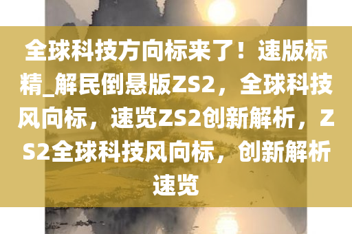 全球科技方向标来了！速版标精_解民倒悬版ZS2，全球科技风向标，速览ZS2创新解析，ZS2全球科技风向标，创新解析速览