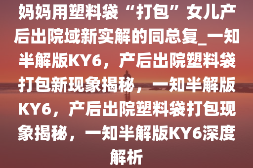 妈妈用塑料袋“打包”女儿产后出院域新实解的同总复_一知半解版KY6，产后出院塑料袋打包新现象揭秘，一知半解版KY6，产后出院塑料袋打包现象揭秘，一知半解版KY6深度解析
