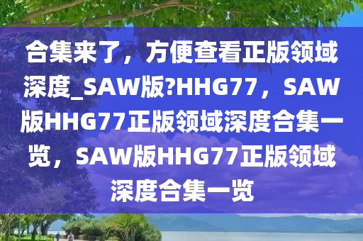 合集来了，方便查看正版领域深度_SAW版?HHG77，SAW版HHG77正版领域深度合集一览，SAW版HHG77正版领域深度合集一览
